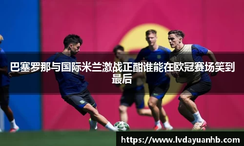 巴塞罗那与国际米兰激战正酣谁能在欧冠赛场笑到最后